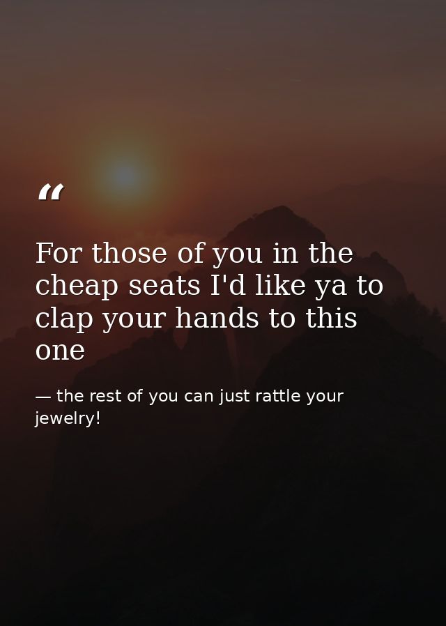 For those of you in the cheap seats I'd like ya to clap your hands to this one — the rest of you can just rattle your jewelry!