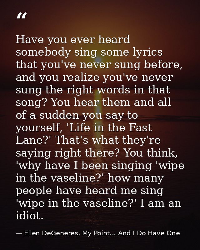 Have you ever heard somebody sing some lyrics that you've never sung before, and you realize you've never sung the right — Ellen DeGeneres, My Point... And I Do Have One