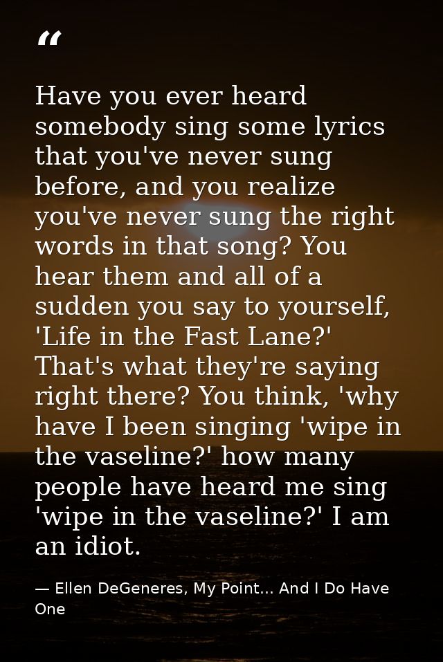 Have you ever heard somebody sing some lyrics that you've never sung before, and you realize you've never sung the right — Ellen DeGeneres, My Point... And I Do Have One