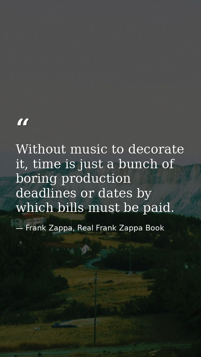 Without music to decorate it, time is just a bunch of boring production deadlines or dates by which bills must be paid. — Frank Zappa, Real Frank Zappa Book