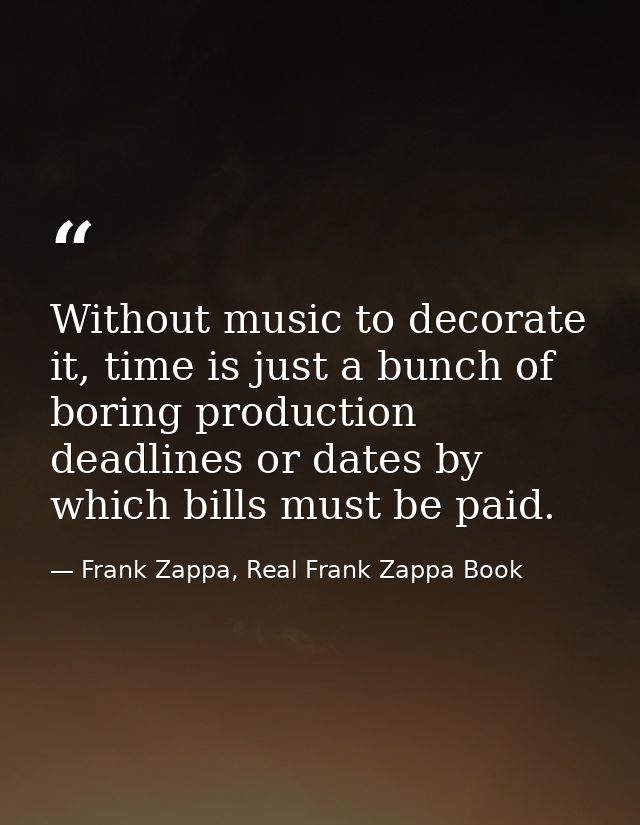 Without music to decorate it, time is just a bunch of boring production deadlines or dates by which bills must be paid. — Frank Zappa, Real Frank Zappa Book