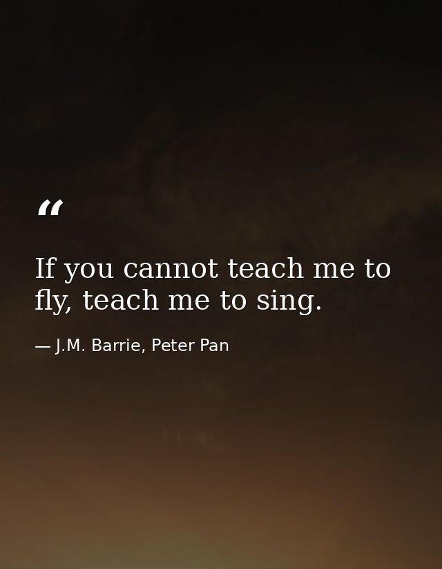 If you cannot teach me to fly, teach me to sing. — J.M. Barrie, Peter Pan
