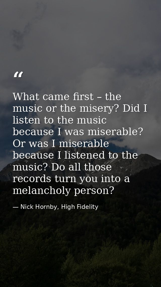 What came first – the music or the misery? Did I listen to the music because I was miserable? Or was I miserable because — Nick Hornby, High Fidelity