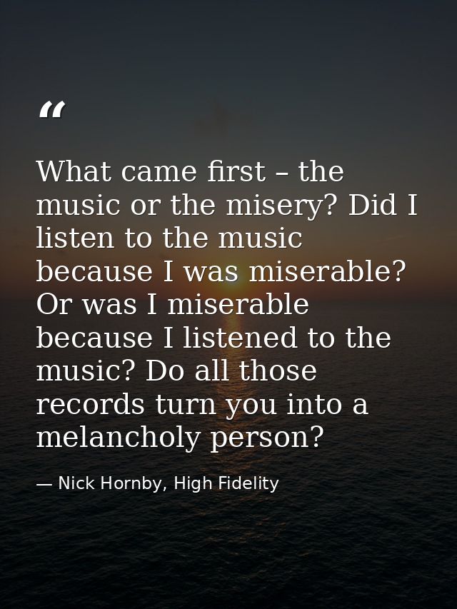 What came first – the music or the misery? Did I listen to the music because I was miserable? Or was I miserable because — Nick Hornby, High Fidelity