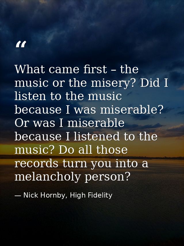What came first – the music or the misery? Did I listen to the music because I was miserable? Or was I miserable because — Nick Hornby, High Fidelity