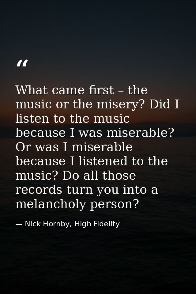 What came first – the music or the misery? Did I listen to the music because I was miserable? Or was I miserable because — Nick Hornby, High Fidelity
