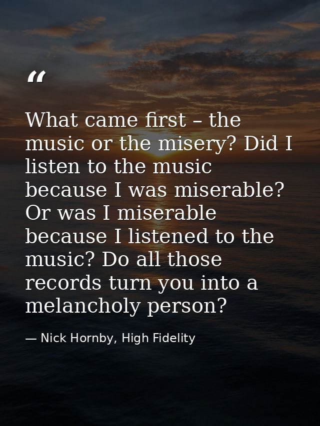 What came first – the music or the misery? Did I listen to the music because I was miserable? Or was I miserable because — Nick Hornby, High Fidelity