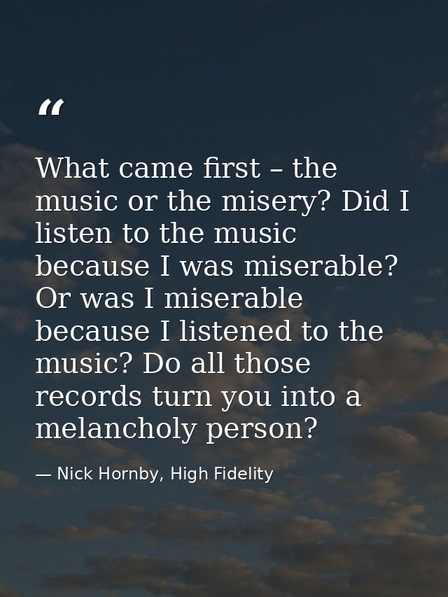 What came first – the music or the misery? Did I listen to the music because I was miserable? Or was I miserable because — Nick Hornby, High Fidelity