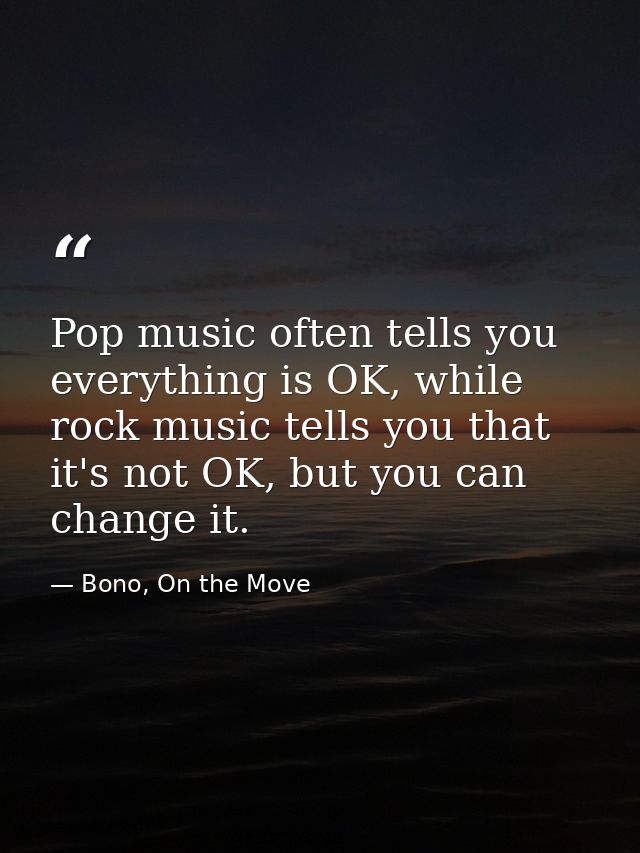 Pop music often tells you everything is OK, while rock music tells you that it's not OK, but you can change it. — Bono, On the Move