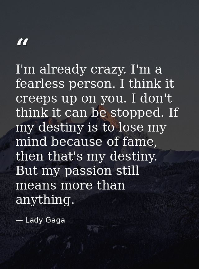 I'm already crazy. I'm a fearless person. I think it creeps up on you. I don't think it can be stopped. If my destiny is — Lady Gaga