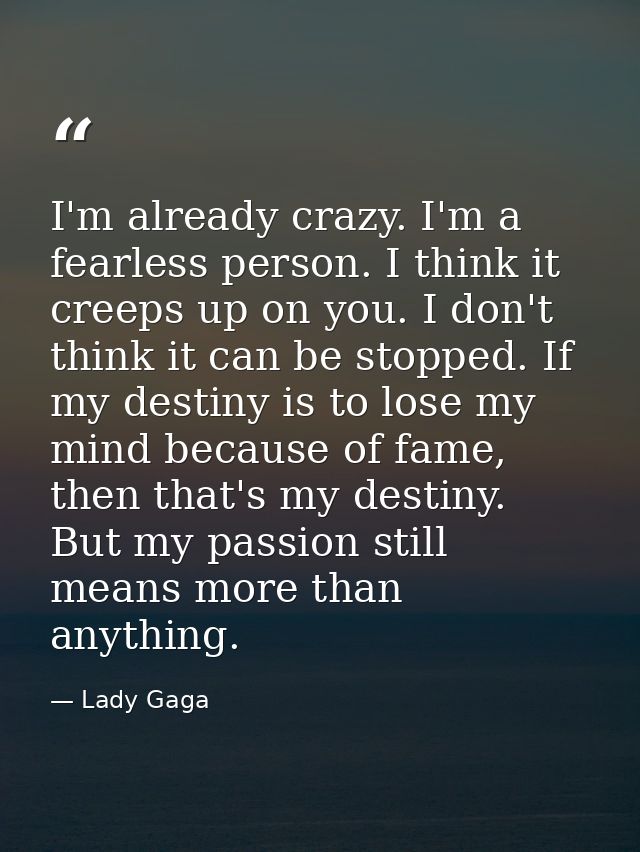 I'm already crazy. I'm a fearless person. I think it creeps up on you. I don't think it can be stopped. If my destiny is — Lady Gaga