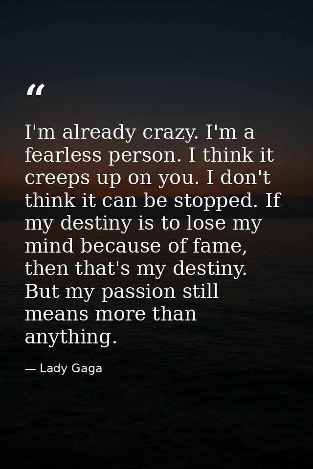 I'm already crazy. I'm a fearless person. I think it creeps up on you. I don't think it can be stopped. If my destiny is — Lady Gaga
