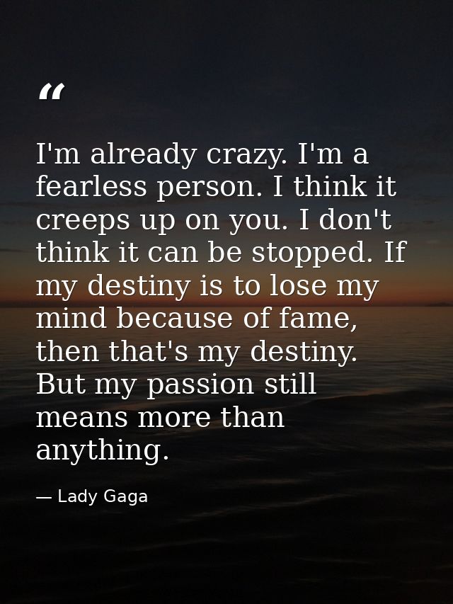 I'm already crazy. I'm a fearless person. I think it creeps up on you. I don't think it can be stopped. If my destiny is — Lady Gaga