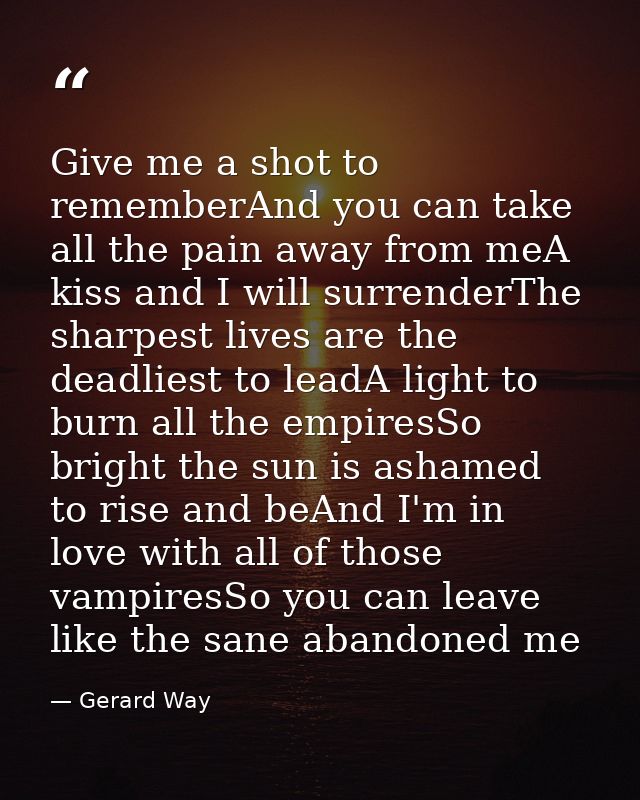 Give me a shot to rememberAnd you can take all the pain away from meA kiss and I will surrenderThe sharpest lives are th — Gerard Way