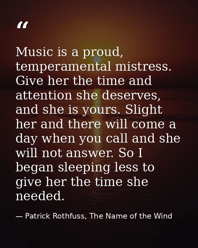 Music is a proud, temperamental mistress. Give her the time and attention she deserves, and she is yours. Slight her and — Patrick Rothfuss, The Name of the Wind