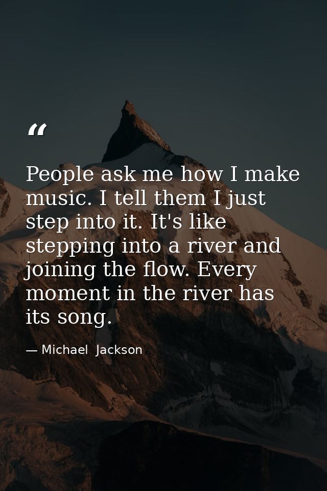 People ask me how I make music. I tell them I just step into it. It's like stepping into a river and joining the flow. E — Michael  Jackson