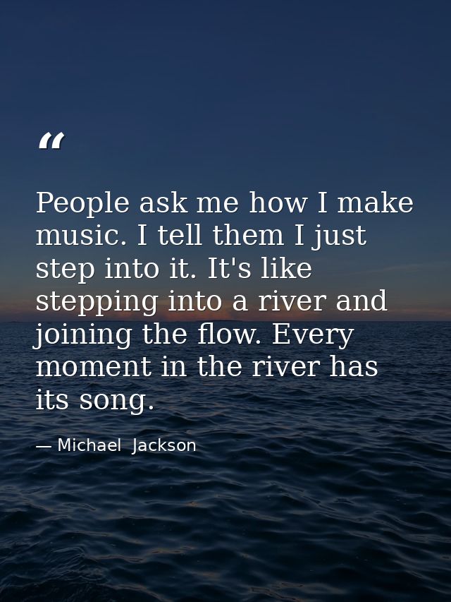 People ask me how I make music. I tell them I just step into it. It's like stepping into a river and joining the flow. E — Michael  Jackson
