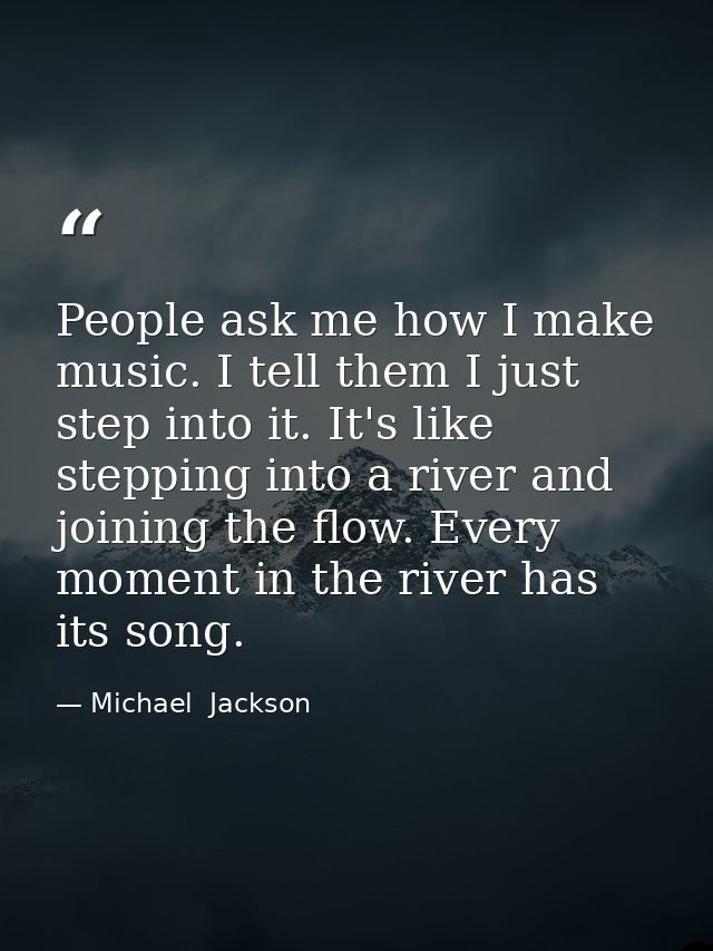 People ask me how I make music. I tell them I just step into it. It's like stepping into a river and joining the flow. E — Michael  Jackson