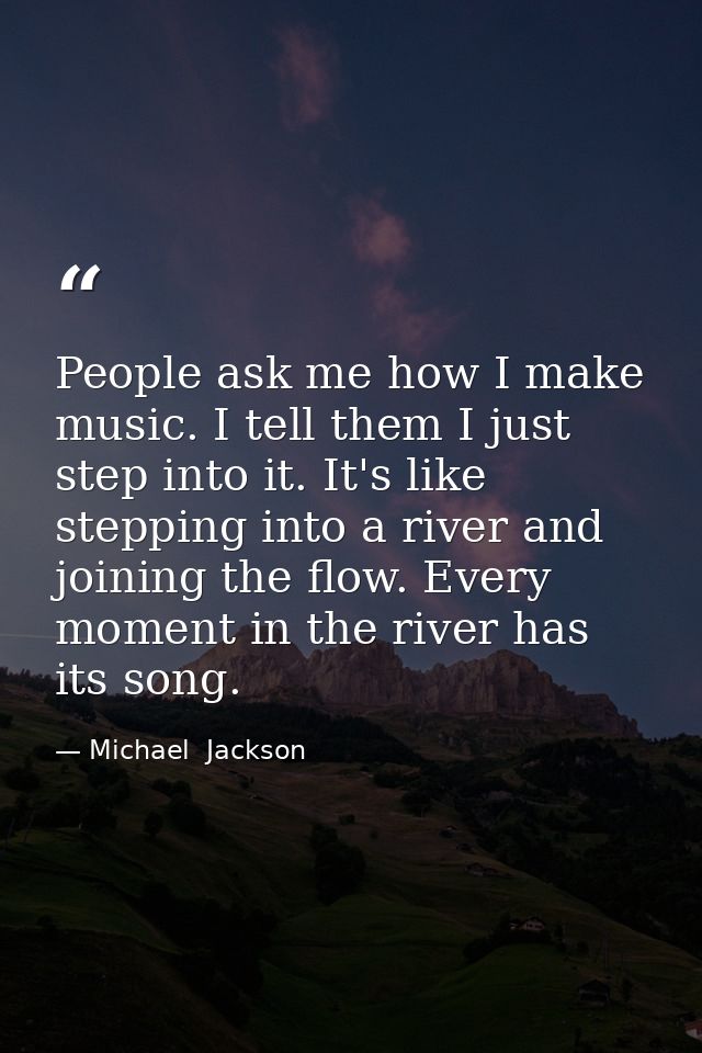 People ask me how I make music. I tell them I just step into it. It's like stepping into a river and joining the flow. E — Michael  Jackson