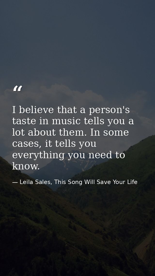 I believe that a person's taste in music tells you a lot about them. In some cases, it tells you everything you need to  — Leila Sales, This Song Will Save Your Life