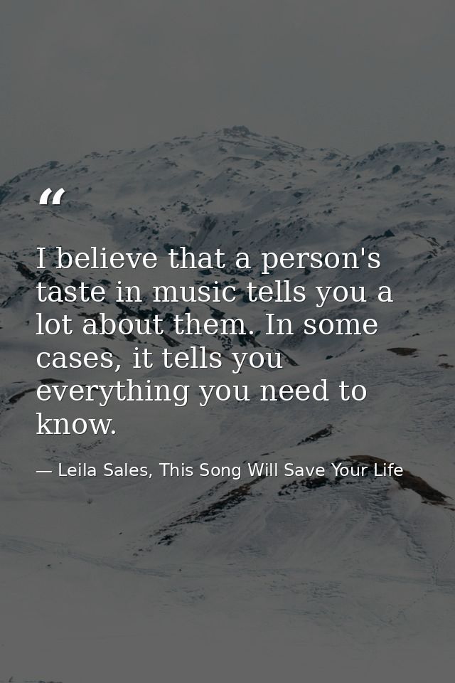 I believe that a person's taste in music tells you a lot about them. In some cases, it tells you everything you need to  — Leila Sales, This Song Will Save Your Life