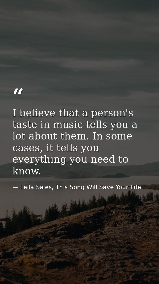 I believe that a person's taste in music tells you a lot about them. In some cases, it tells you everything you need to  — Leila Sales, This Song Will Save Your Life