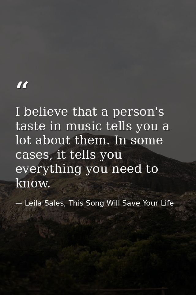 I believe that a person's taste in music tells you a lot about them. In some cases, it tells you everything you need to  — Leila Sales, This Song Will Save Your Life
