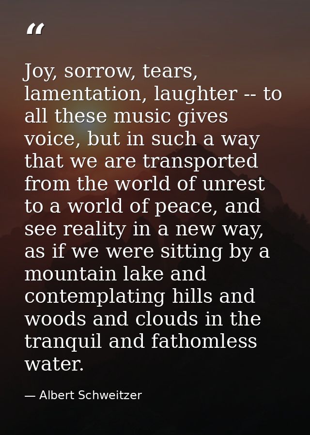 Joy, sorrow, tears, lamentation, laughter -- to all these music gives voice, but in such a way that we are transported f — Albert Schweitzer