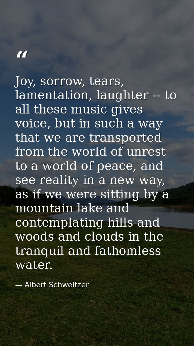 Joy, sorrow, tears, lamentation, laughter -- to all these music gives voice, but in such a way that we are transported f — Albert Schweitzer