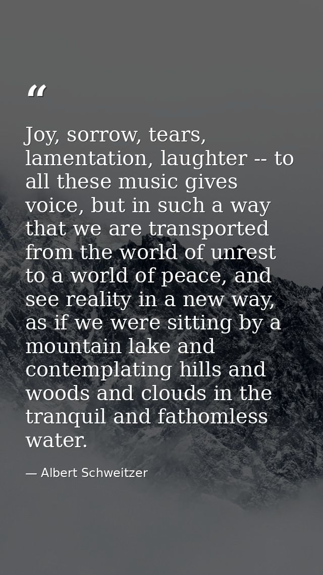 Joy, sorrow, tears, lamentation, laughter -- to all these music gives voice, but in such a way that we are transported f — Albert Schweitzer