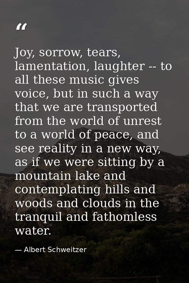 Joy, sorrow, tears, lamentation, laughter -- to all these music gives voice, but in such a way that we are transported f — Albert Schweitzer