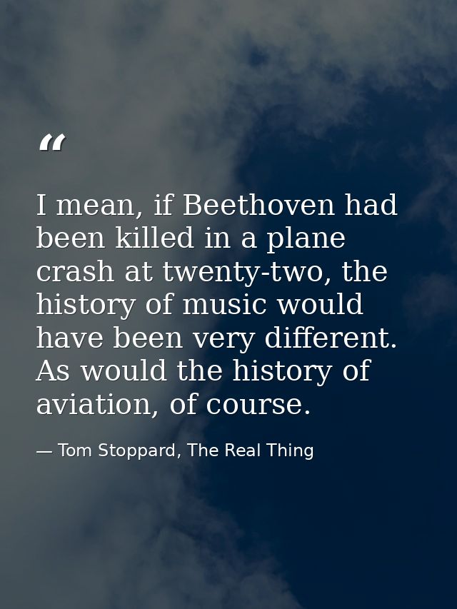 I mean, if Beethoven had been killed in a plane crash at twenty-two, the history of music would have been very different — Tom Stoppard, The Real Thing