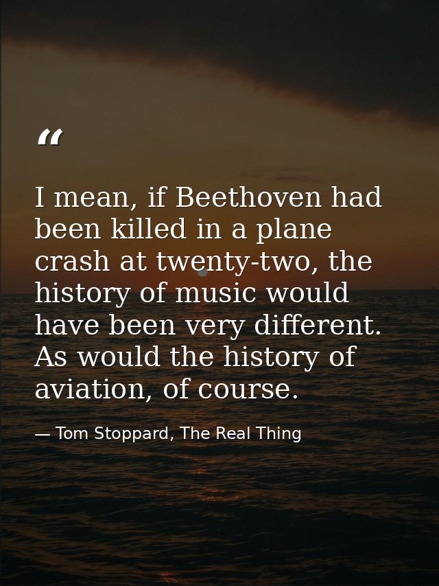 I mean, if Beethoven had been killed in a plane crash at twenty-two, the history of music would have been very different — Tom Stoppard, The Real Thing