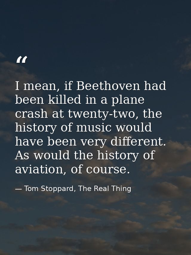 I mean, if Beethoven had been killed in a plane crash at twenty-two, the history of music would have been very different — Tom Stoppard, The Real Thing