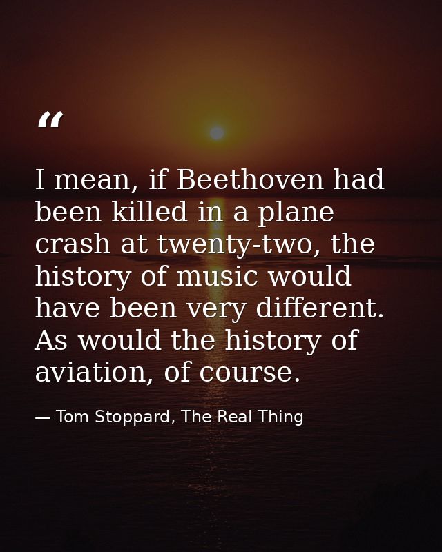 I mean, if Beethoven had been killed in a plane crash at twenty-two, the history of music would have been very different — Tom Stoppard, The Real Thing