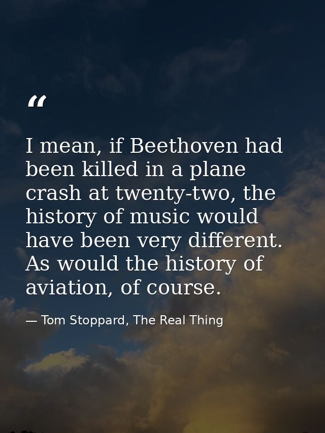 I mean, if Beethoven had been killed in a plane crash at twenty-two, the history of music would have been very different — Tom Stoppard, The Real Thing
