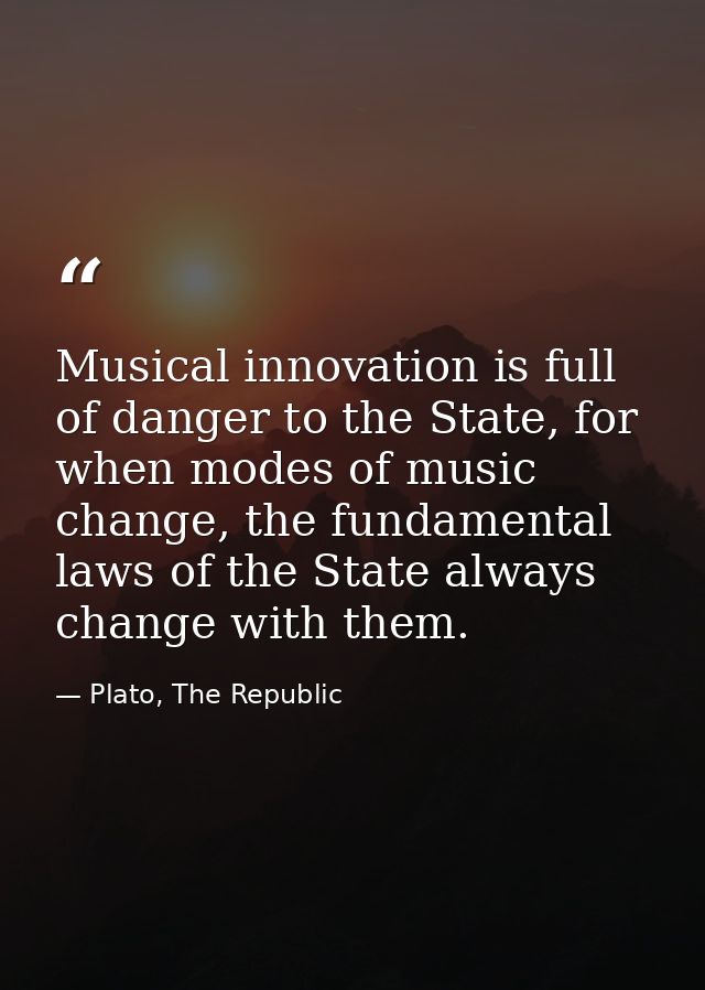 Musical innovation is full of danger to the State, for when modes of music change, the fundamental laws of the State alw — Plato, The Republic