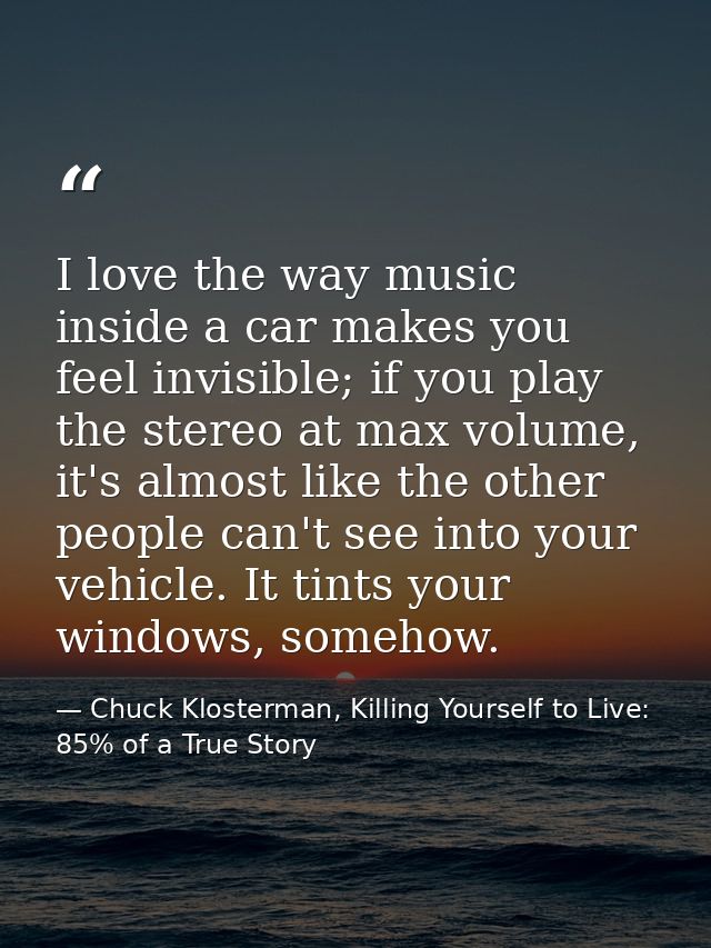 I love the way music inside a car makes you feel invisible; if you play the stereo at max volume, it's almost like the o — Chuck Klosterman, Killing Yourself to Live: 85% of a True Story