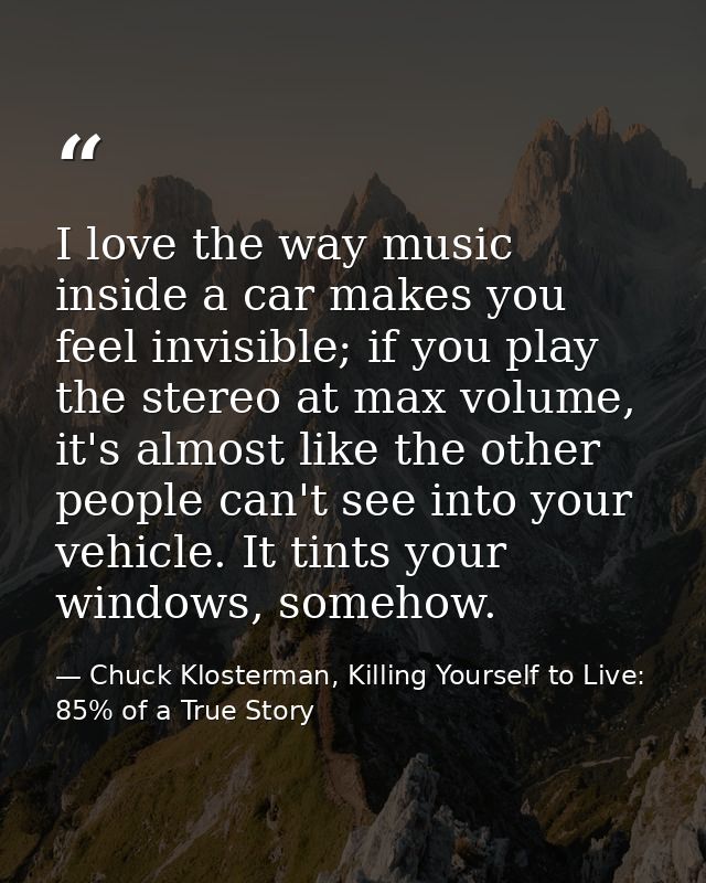 I love the way music inside a car makes you feel invisible; if you play the stereo at max volume, it's almost like the o — Chuck Klosterman, Killing Yourself to Live: 85% of a True Story