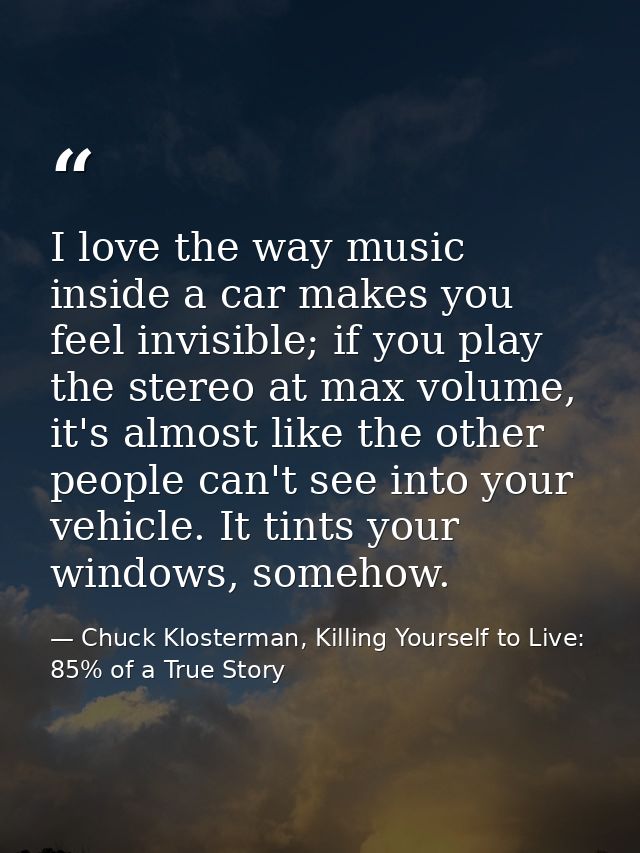 I love the way music inside a car makes you feel invisible; if you play the stereo at max volume, it's almost like the o — Chuck Klosterman, Killing Yourself to Live: 85% of a True Story
