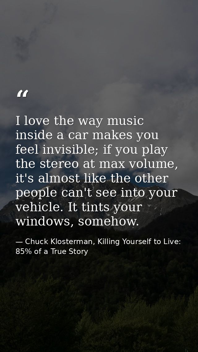 I love the way music inside a car makes you feel invisible; if you play the stereo at max volume, it's almost like the o — Chuck Klosterman, Killing Yourself to Live: 85% of a True Story