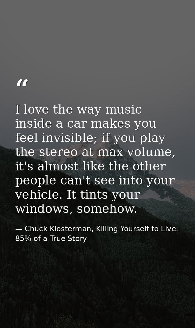 I love the way music inside a car makes you feel invisible; if you play the stereo at max volume, it's almost like the o — Chuck Klosterman, Killing Yourself to Live: 85% of a True Story
