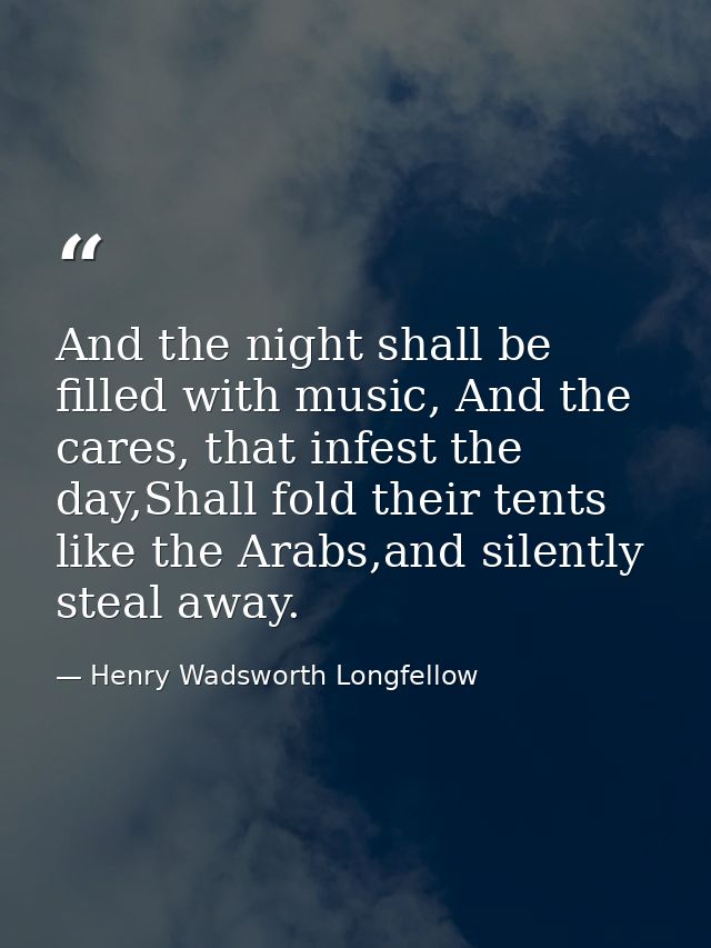 And the night shall be filled with music, And the cares, that infest the day,Shall fold their tents like the Arabs,and s — Henry Wadsworth Longfellow