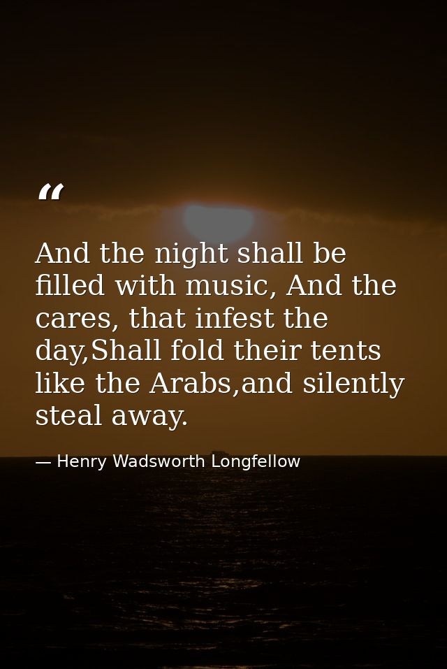 And the night shall be filled with music, And the cares, that infest the day,Shall fold their tents like the Arabs,and s — Henry Wadsworth Longfellow