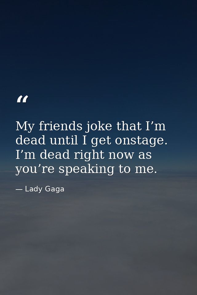 My friends joke that I’m dead until I get onstage. I’m dead right now as you’re speaking to me. — Lady Gaga