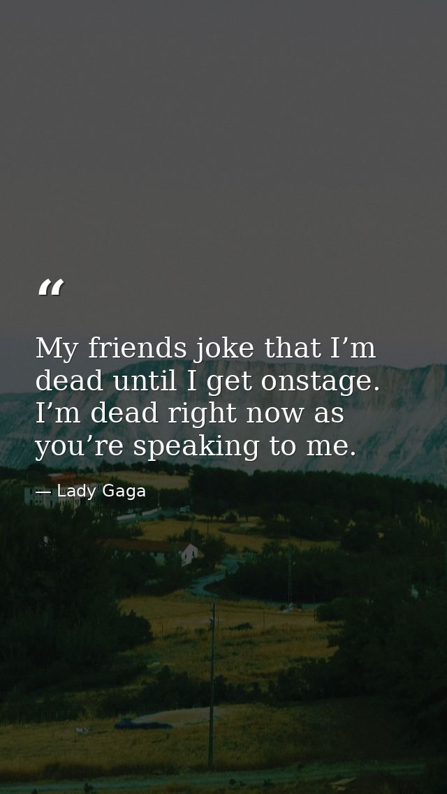 My friends joke that I’m dead until I get onstage. I’m dead right now as you’re speaking to me. — Lady Gaga