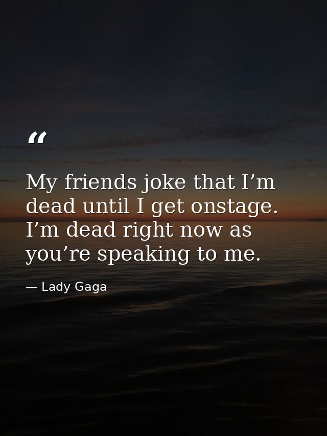 My friends joke that I’m dead until I get onstage. I’m dead right now as you’re speaking to me. — Lady Gaga