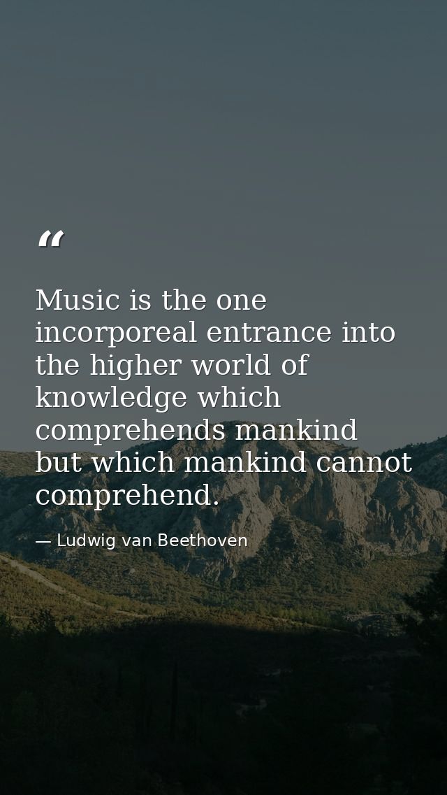 Music is the one incorporeal entrance into the higher world of knowledge which comprehends mankind but which mankind can — Ludwig van Beethoven