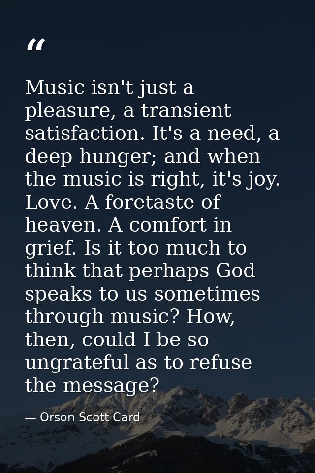 Music isn't just a pleasure, a transient satisfaction. It's a need, a deep hunger; and when the music is right, it's joy — Orson Scott Card