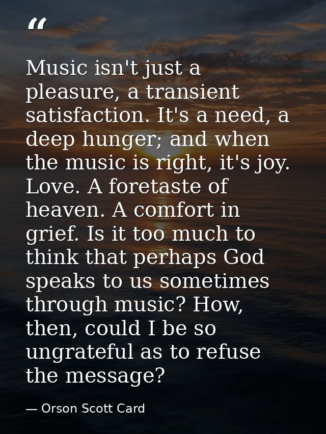 Music isn't just a pleasure, a transient satisfaction. It's a need, a deep hunger; and when the music is right, it's joy — Orson Scott Card